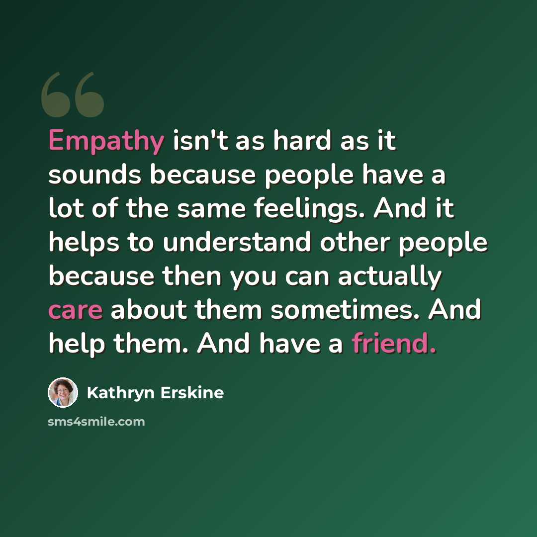 “Empathy isn't as hard as it sounds because people have a lot of the same feelings. And it helps to understand other people because then you can actually care about them sometimes. And help them. And have a friend.” quote by Kathryn Erskine