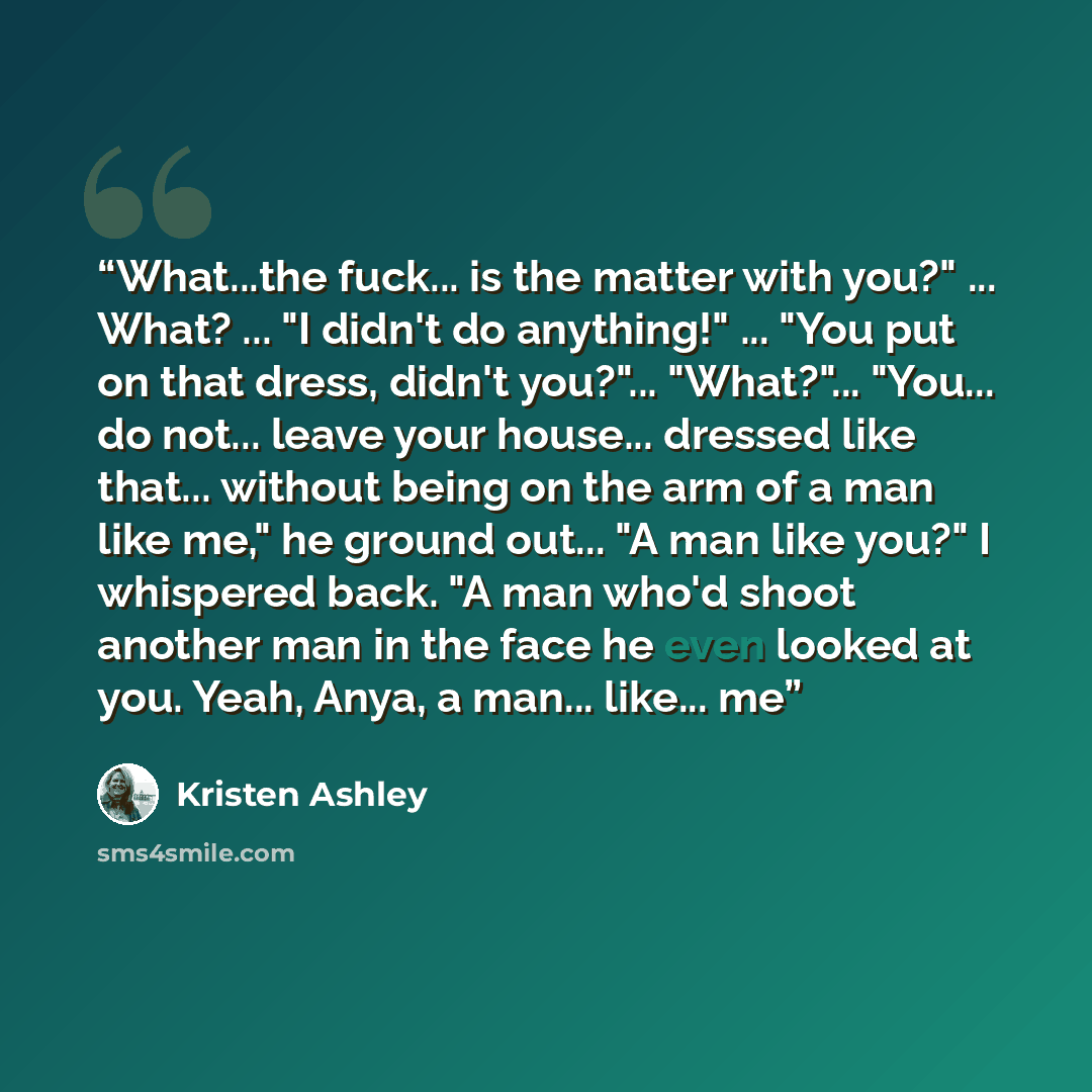 “What...the fuck... is the matter with you?" ... What? ... "I didn't do anything!" ... "You put on that dress, didn't you?"... "What?"... "You... do not... leave your house... dressed like that... without being on the arm of a man like me," he ground out... "A man like you?" I whispered back. "A…” quote by Kristen Ashley
