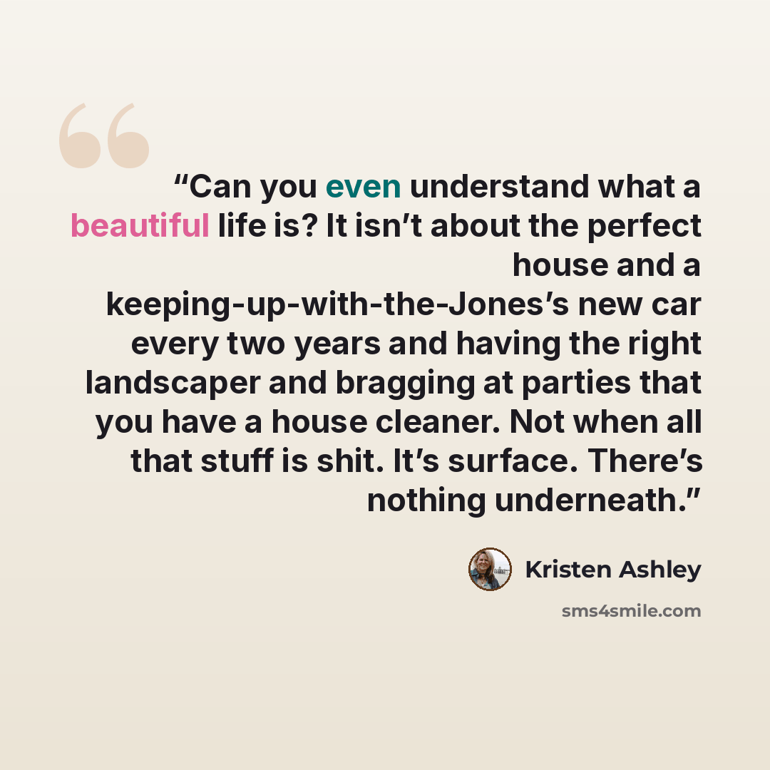“Can you even understand what a beautiful life is? It isn’t about the perfect house and a keeping-up-with-the-Jones’s new car every two years and having the right landscaper and bragging at parties that you have a house cleaner. Not when all that stuff is shit. It’s surface. There’s nothing…” quote by Kristen Ashley