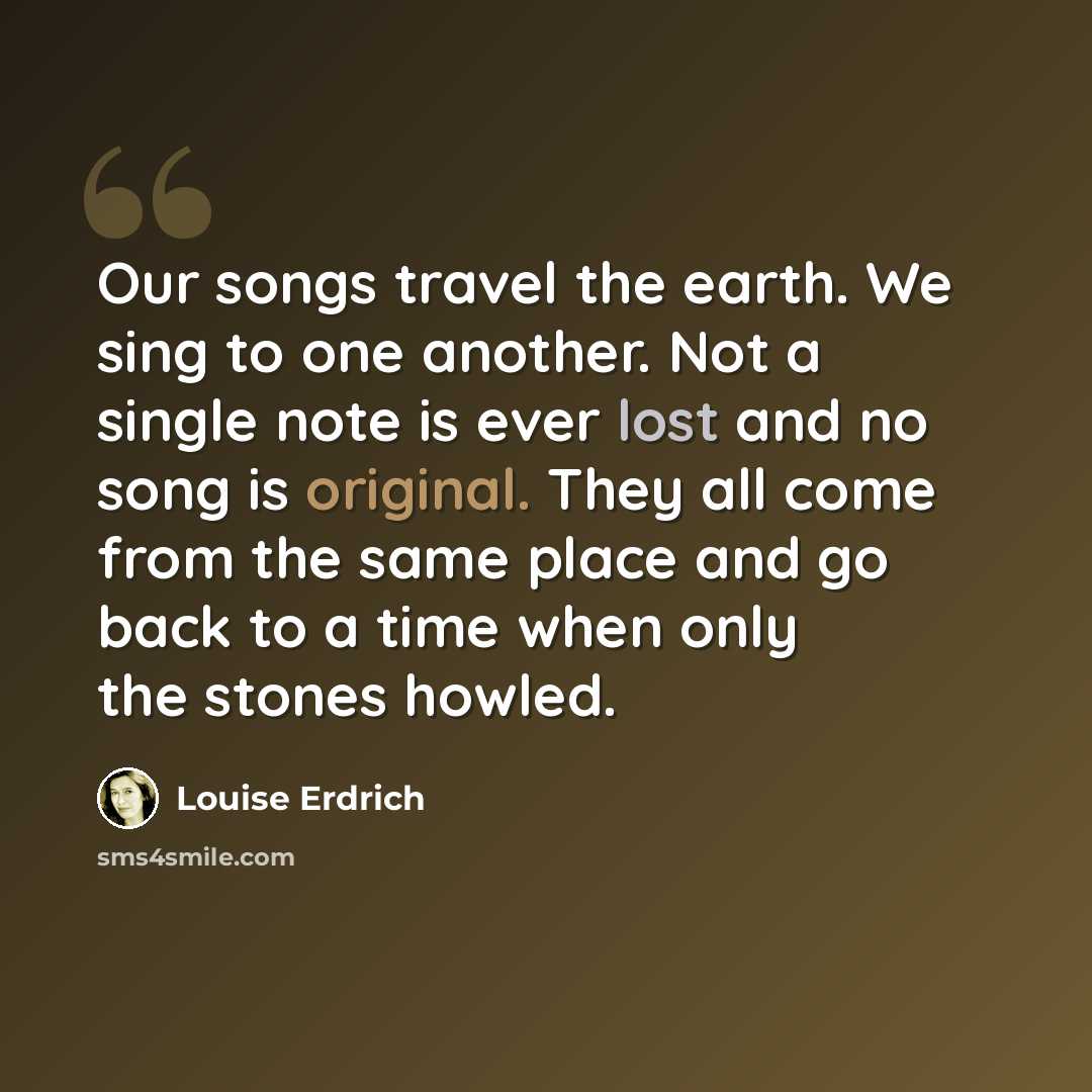 “Our songs travel the earth. We sing to one another. Not a single note is ever lost and no song is original. They all come from the same place and go back to a time when only the stones howled.” quote by Louise Erdrich