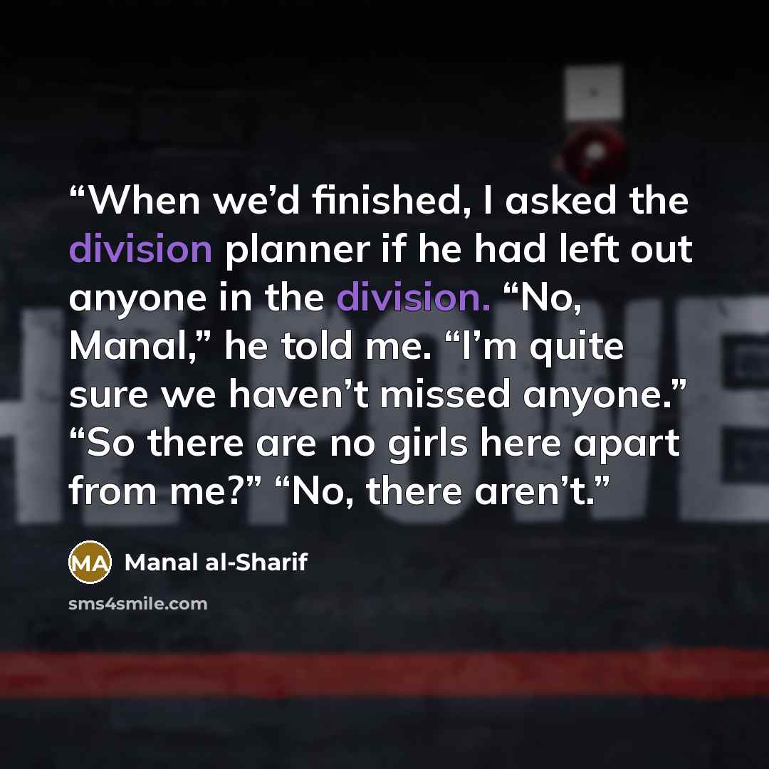 “When we’d finished, I asked the division planner if he had left out anyone in the division. “No, Manal,” he told me. “I’m quite sure we haven’t missed anyone.” “So there are no girls here apart from me?” “No, there aren’t.” quote by Manal al-Sharif