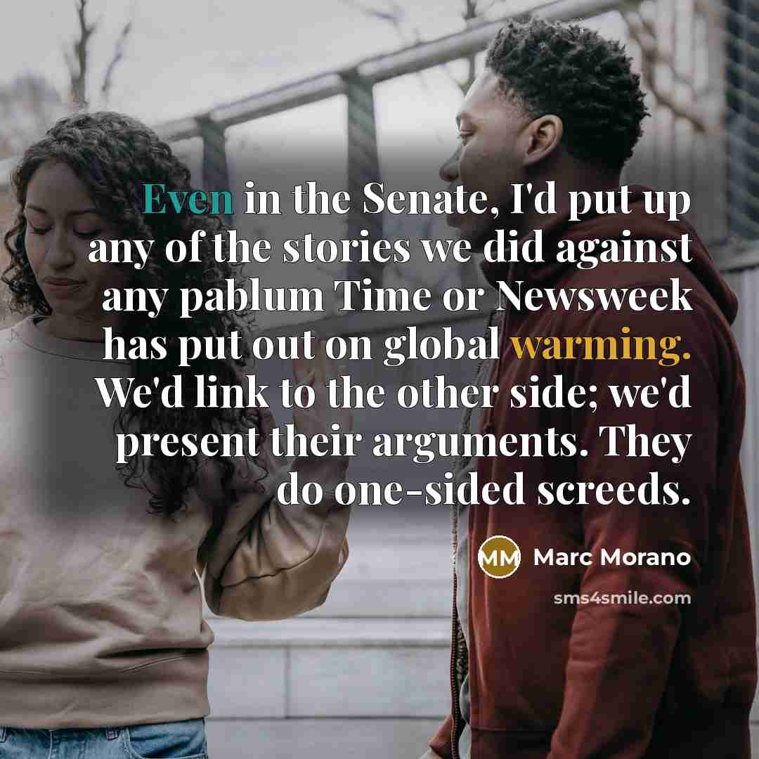 “Even in the Senate, I'd put up any of the stories we did against any pablum Time or Newsweek has put out on global warming. We'd link to the other side; we'd present their arguments. They do one-sided screeds.” quote by Marc Morano