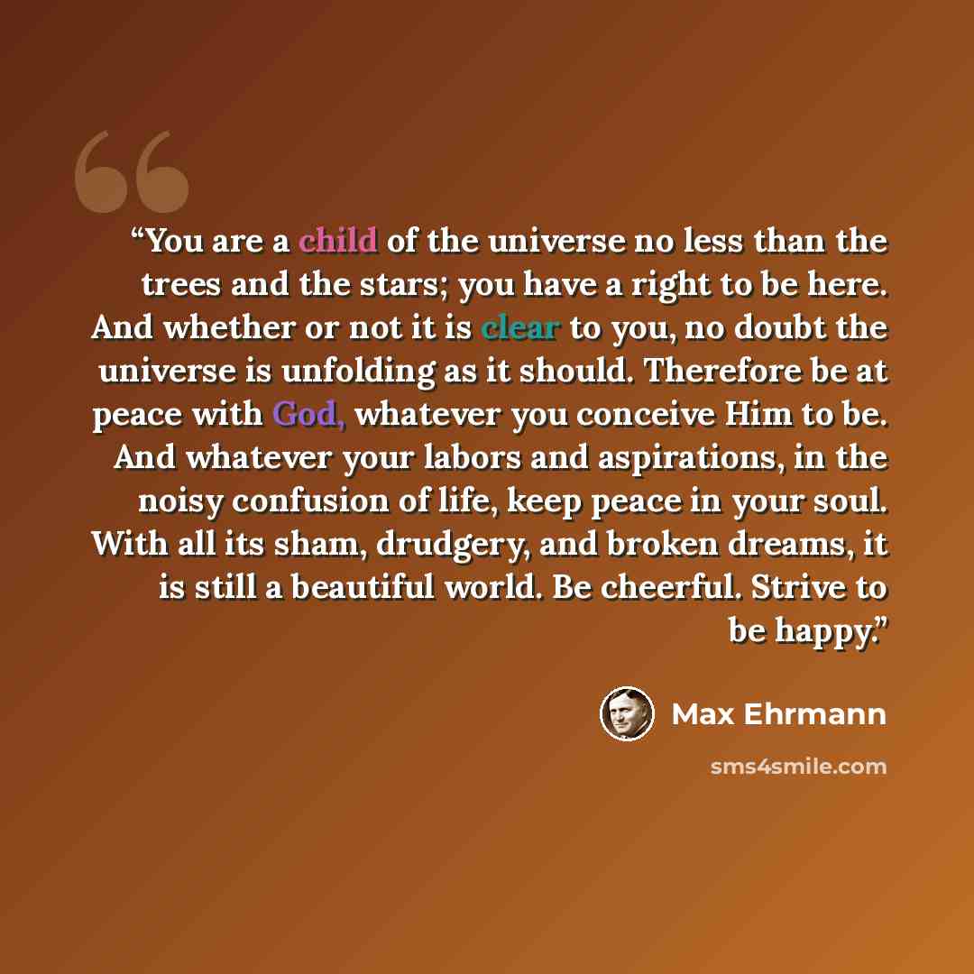 “You are a child of the universe no less than the trees and the stars; you have a right to be here. And whether or not it is clear to you, no doubt the universe is unfolding as it should. Therefore be at peace with God, whatever you conceive Him to be. And whatever your labors and aspirations, in…” quote by Max Ehrmann