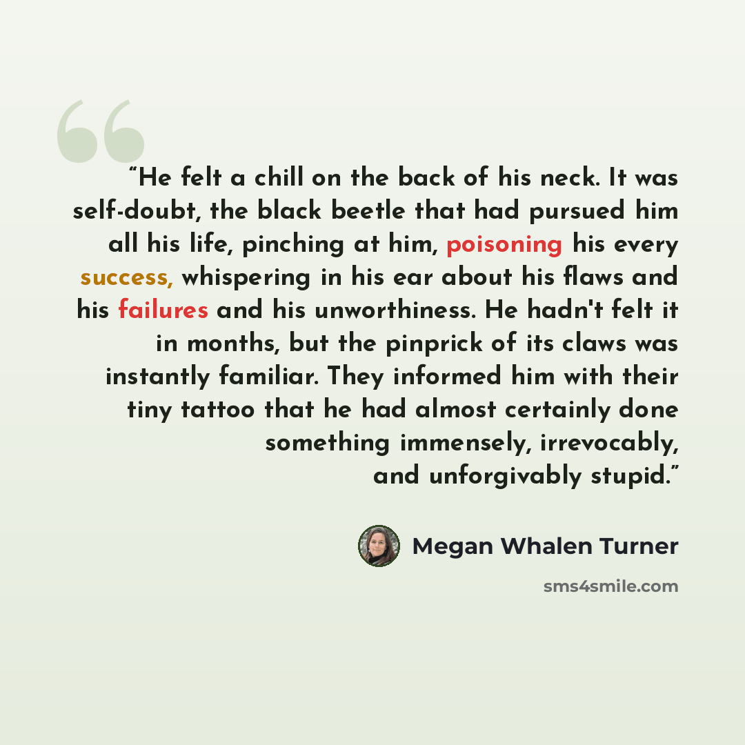 “He felt a chill on the back of his neck. It was self-doubt, the black beetle that had pursued him all his life, pinching at him, poisoning his every success, whispering in his ear about his flaws and his failures and his unworthiness. He hadn't felt it in months, but the pinprick of its claws was…” quote by Megan Whalen Turner