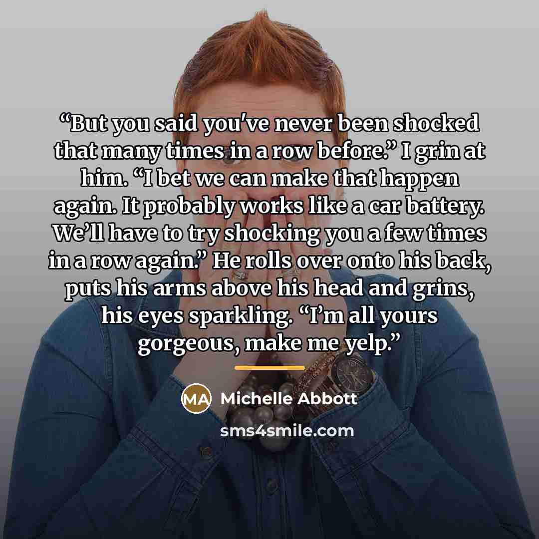 “But you said you've never been shocked that many times in a row before.” I grin at him. “I bet we can make that happen again. It probably works like a car battery. We’ll have to try shocking you a few times in a row again.” He rolls over onto his back, puts his arms above his head and grins, his…” quote by Michelle Abbott