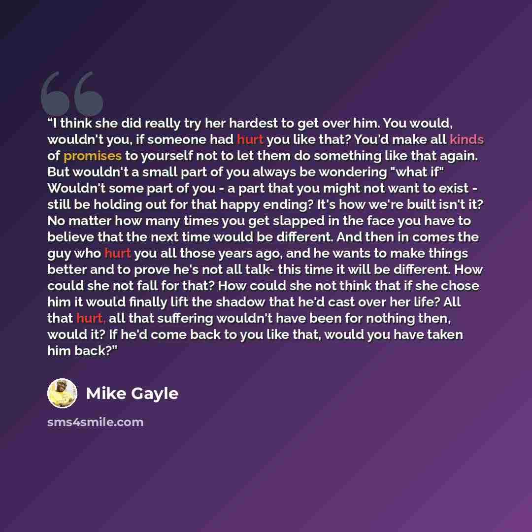 “I think she did really try her hardest to get over him. You would, wouldn't you, if someone had hurt you like that? You'd make all kinds of promises to yourself not to let them do something like that again. But wouldn't a small part of you always be wondering "what if" Wouldn't some part of you…” quote by Mike Gayle