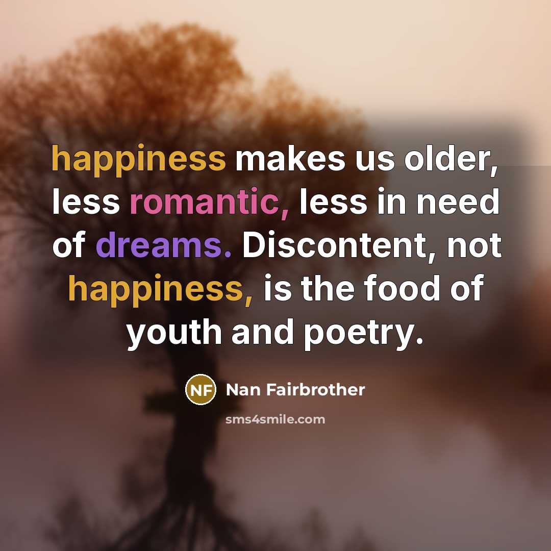 “happiness makes us older, less romantic, less in need of dreams. Discontent, not happiness, is the food of youth and poetry.” quote by Nan Fairbrother