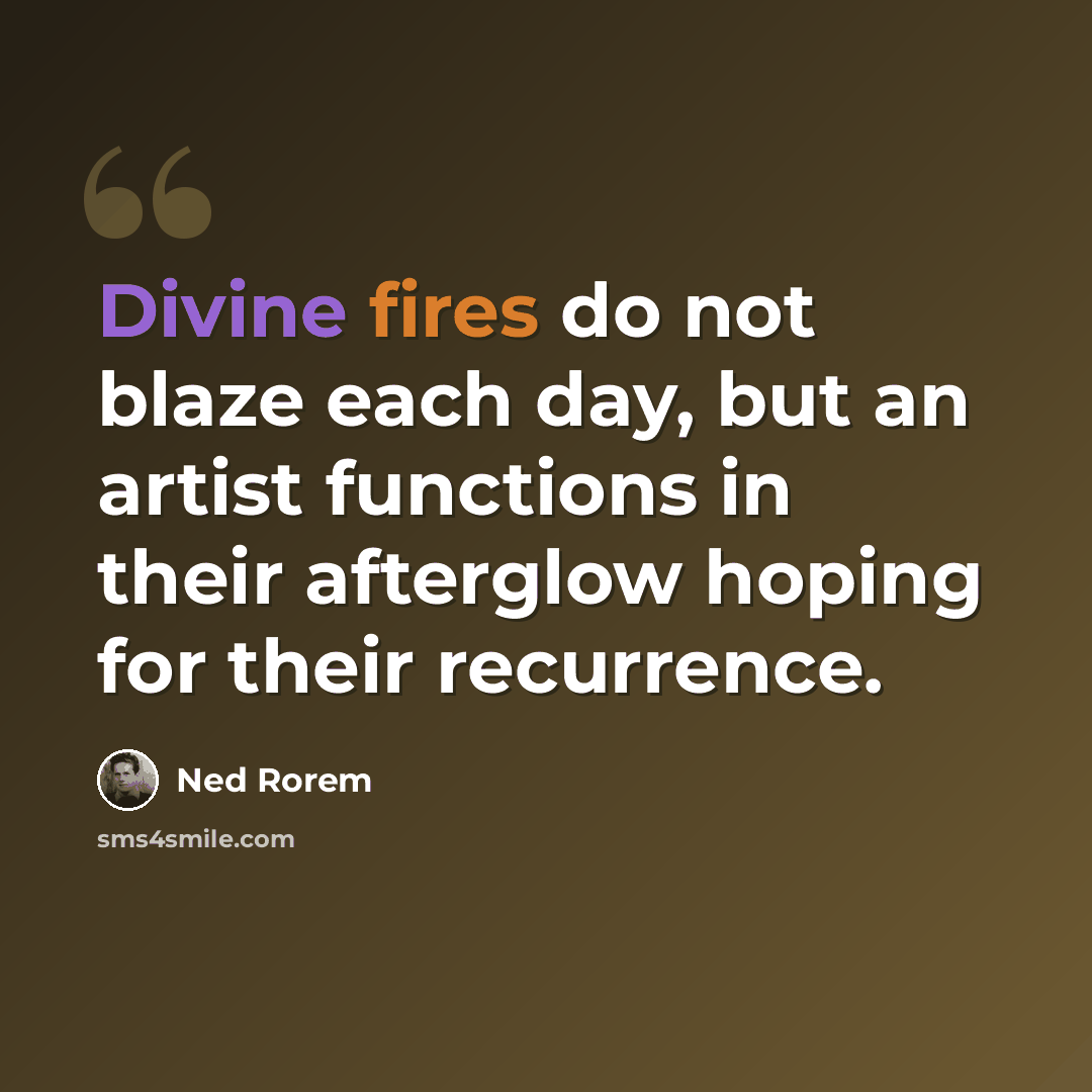 “Divine fires do not blaze each day, but an artist functions in their afterglow hoping for their recurrence.” quote by Ned Rorem