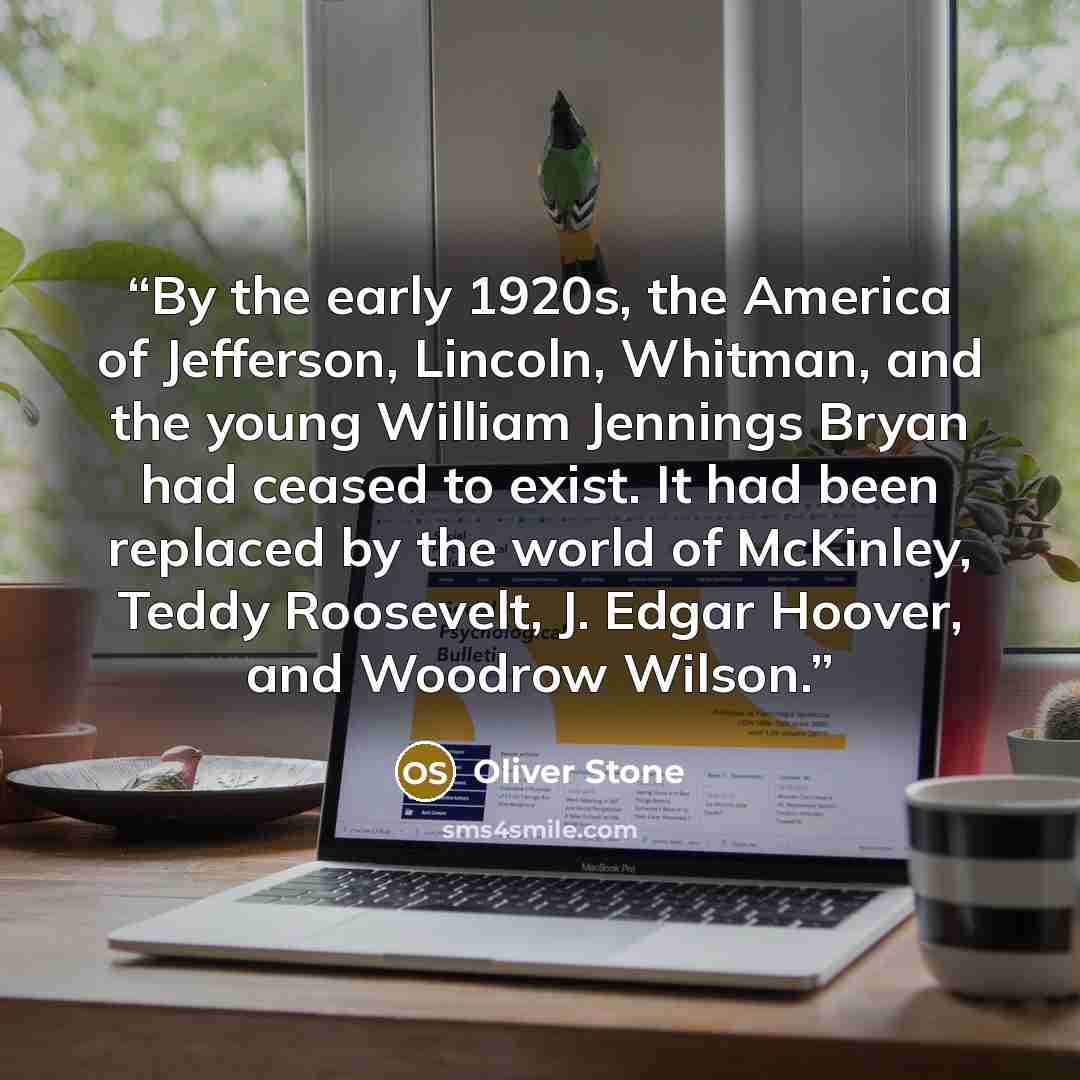 “By the early 1920s, the America of Jefferson, Lincoln, Whitman, and the young William Jennings Bryan had ceased to exist. It had been replaced by the world of McKinley, Teddy Roosevelt, J. Edgar Hoover, and Woodrow Wilson.” quote by Oliver Stone