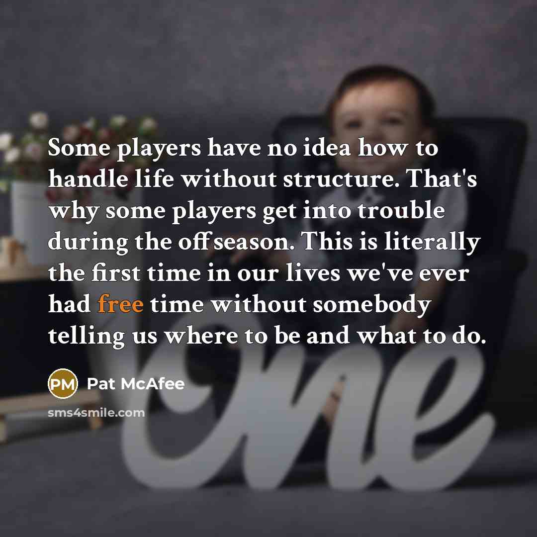 “Some players have no idea how to handle life without structure. That's why some players get into trouble during the offseason. This is literally the first time in our lives we've ever had free time without somebody telling us where to be and what to do.” quote by Pat McAfee