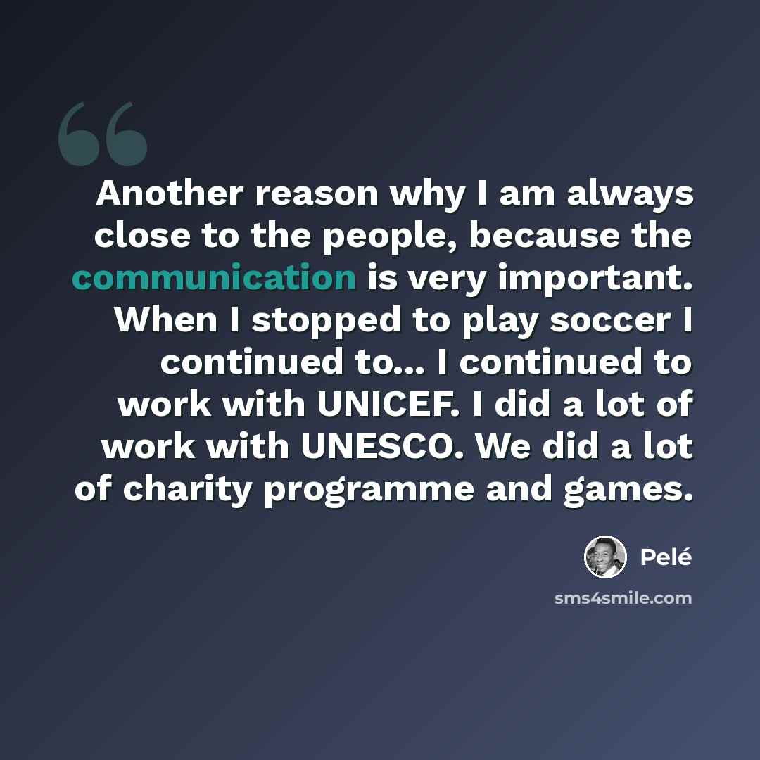 “Another reason why I am always close to the people, because the communication is very important. When I stopped to play soccer I continued to... I continued to work with UNICEF. I did a lot of work with UNESCO. We did a lot of charity programme and games.” quote by Pele