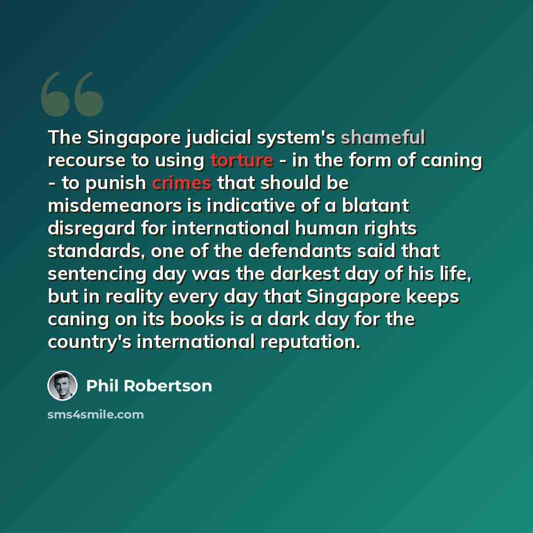 “The Singapore judicial system's shameful recourse to using torture - in the form of caning - to punish crimes that should be misdemeanors is indicative of a blatant disregard for international human rights standards, one of the defendants said that sentencing day was the darkest day of his life…” quote by Phil Robertson