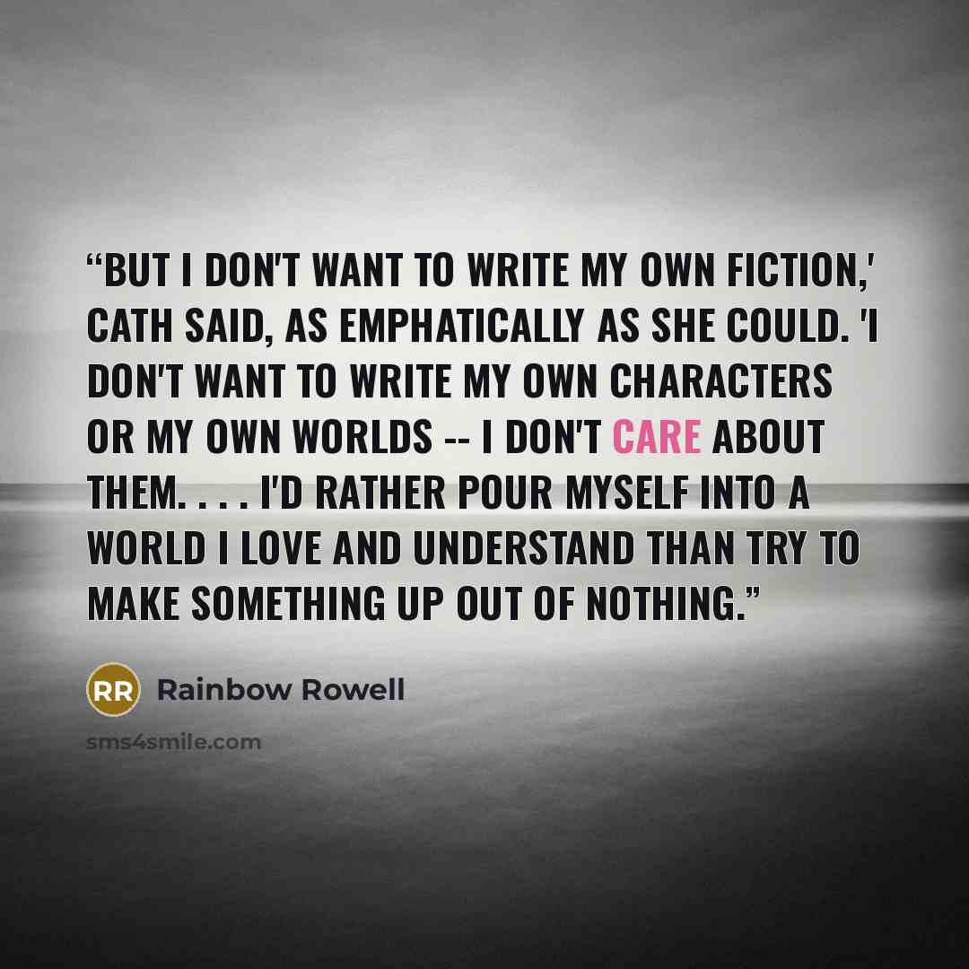 “But I don't want to write my own fiction,' Cath said, as emphatically as she could. 'I don't want to write my own characters or my own worlds -- I don't care about them. . . . I'd rather pour myself into a world I love and understand than try to make something up out of nothing.” quote by Rainbow Rowell