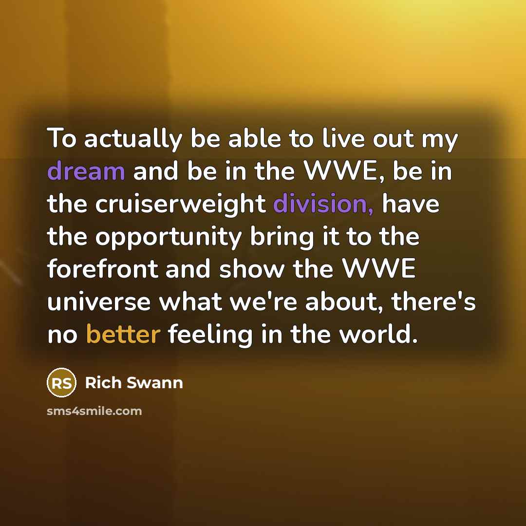 “To actually be able to live out my dream and be in the WWE, be in the cruiserweight division, have the opportunity bring it to the forefront and show the WWE universe what we're about, there's no better feeling in the world.” quote by Rich Swann