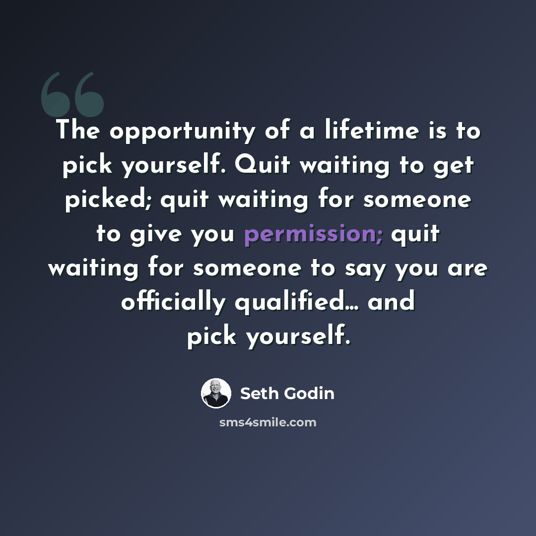 “The opportunity of a lifetime is to pick yourself. Quit waiting to get picked; quit waiting for someone to give you permission; quit waiting for someone to say you are officially qualified... and pick yourself.” quote by Seth Godin