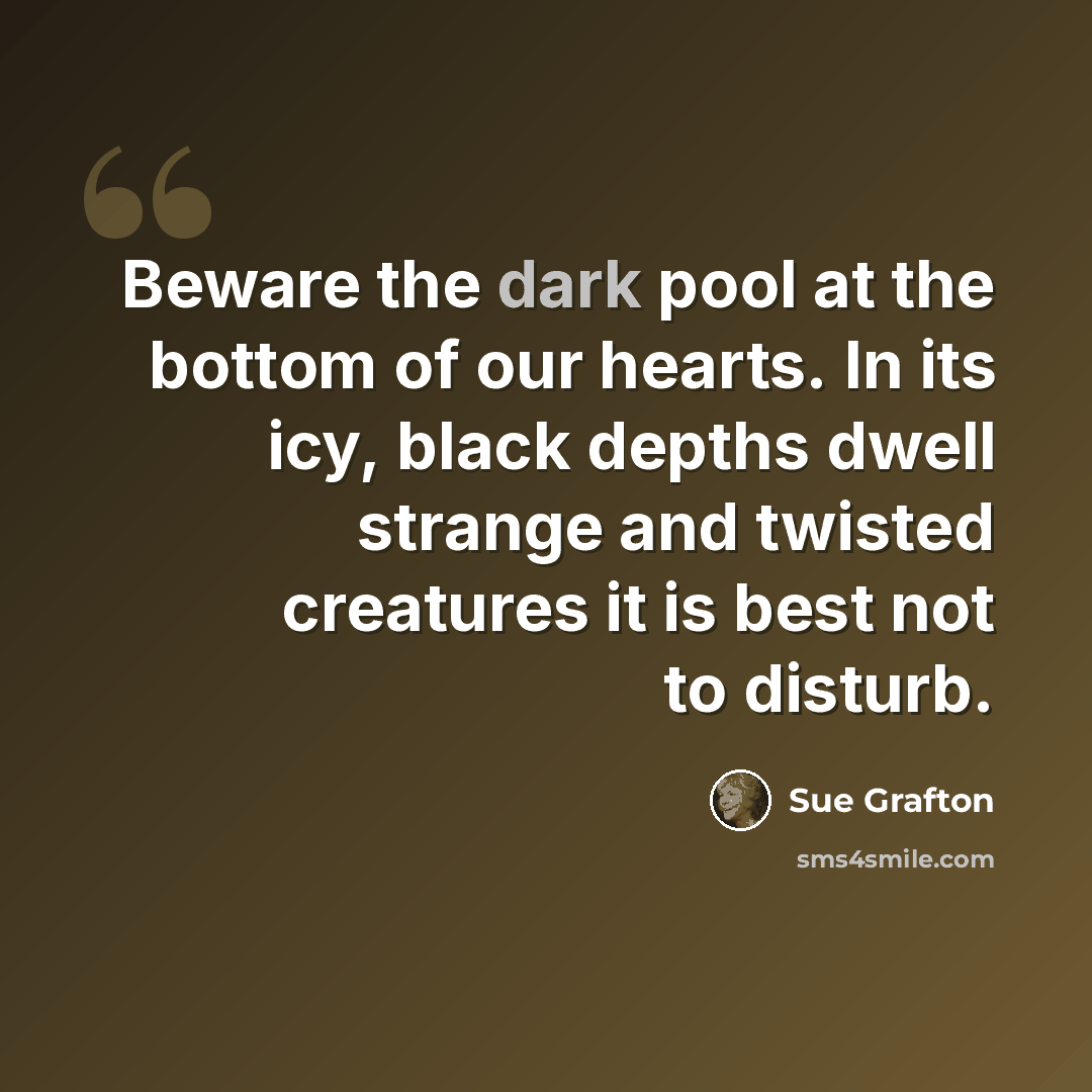 “Beware the dark pool at the bottom of our hearts. In its icy, black depths dwell strange and twisted creatures it is best not to disturb.” quote by Sue Grafton