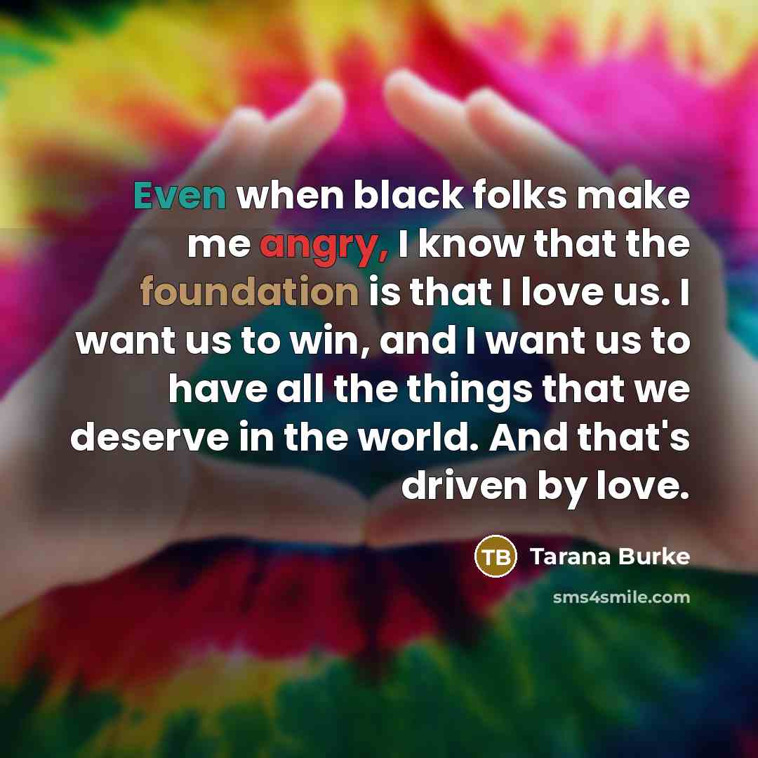 “Even when black folks make me angry, I know that the foundation is that I love us. I want us to win, and I want us to have all the things that we deserve in the world. And that's driven by love.” quote by Tarana Burke