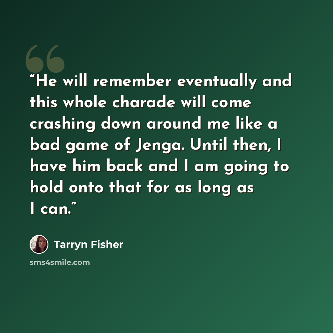 “He will remember eventually and this whole charade will come crashing down around me like a bad game of Jenga. Until then, I have him back and I am going to hold onto that for as long as I can.” quote by Tarryn Fisher