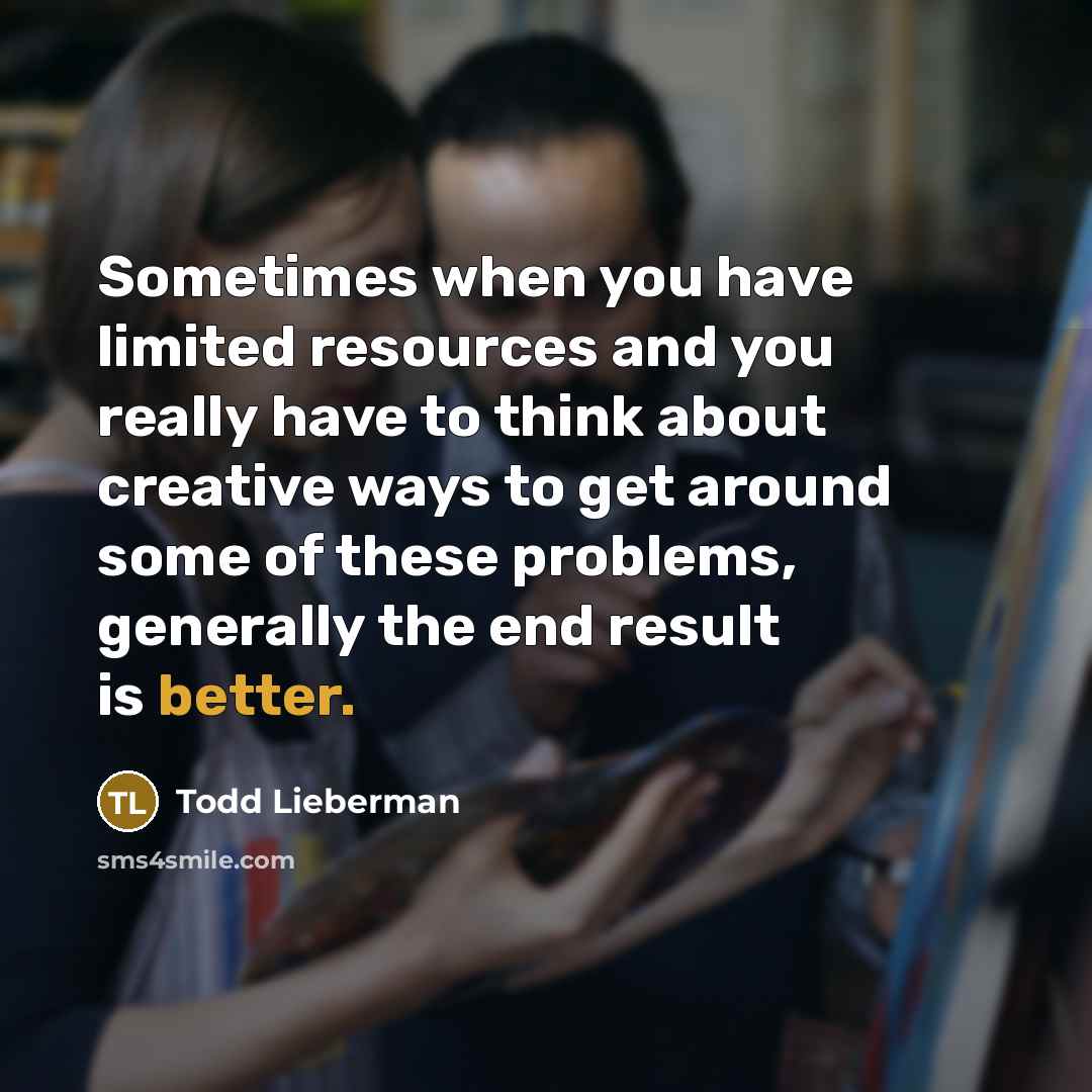 “Sometimes when you have limited resources and you really have to think about creative ways to get around some of these problems, generally the end result is better.” quote by Todd Lieberman