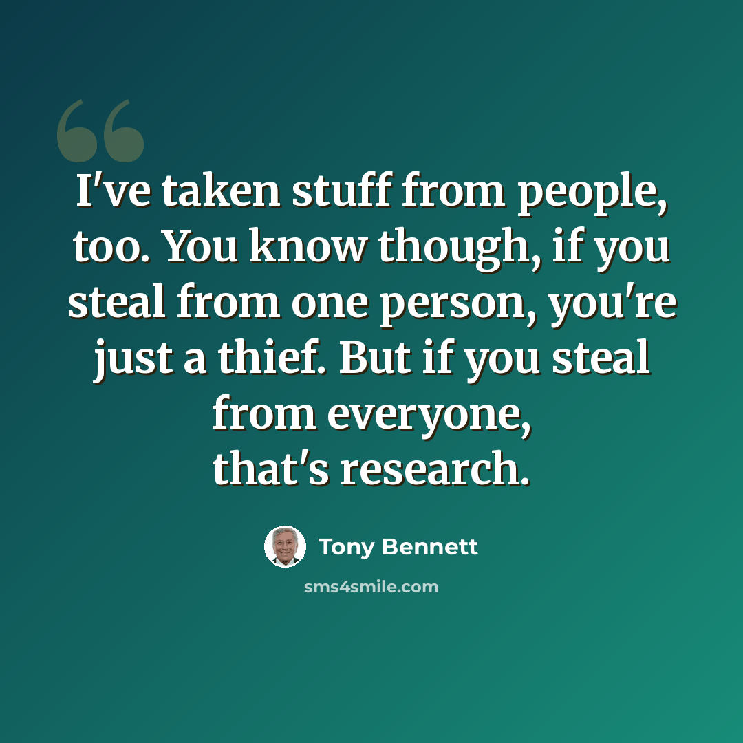 “I've taken stuff from people, too. You know though, if you steal from one person, you're just a thief. But if you steal from everyone, that's research.” quote by Tony Bennett