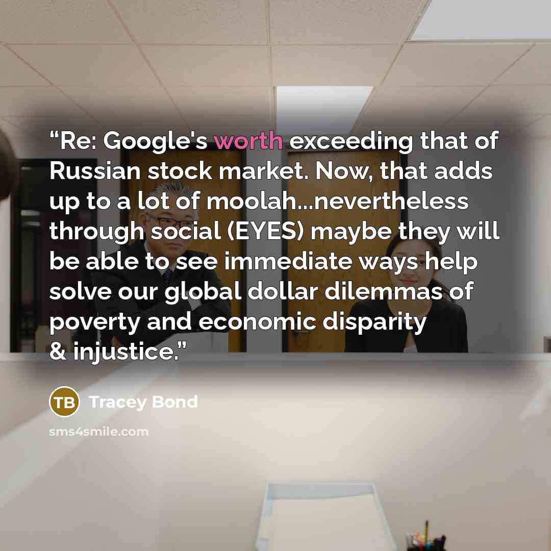 “Re: Google's worth exceeding that of Russian stock market. Now, that adds up to a lot of moolah...nevertheless through social (EYES) maybe they will be able to see immediate ways help solve our global dollar dilemmas of poverty and economic disparity & injustice.” quote by Tracey Bond