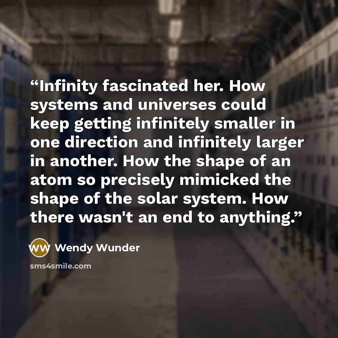 “Infinity fascinated her. How systems and universes could keep getting infinitely smaller in one direction and infinitely larger in another. How the shape of an atom so precisely mimicked the shape of the solar system. How there wasn't an end to anything.” quote by Wendy Wunder