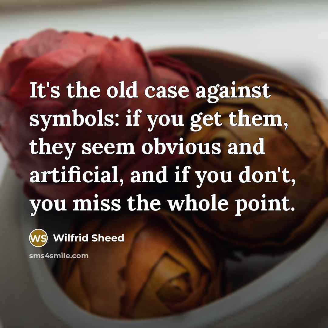 “It's the old case against symbols: if you get them, they seem obvious and artificial, and if you don't, you miss the whole point.” quote by Wilfrid Sheed