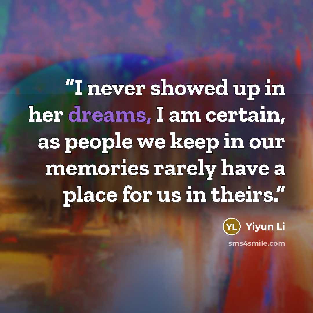 “I never showed up in her dreams, I am certain, as people we keep in our memories rarely have a place for us in theirs.” quote by Yiyun Li