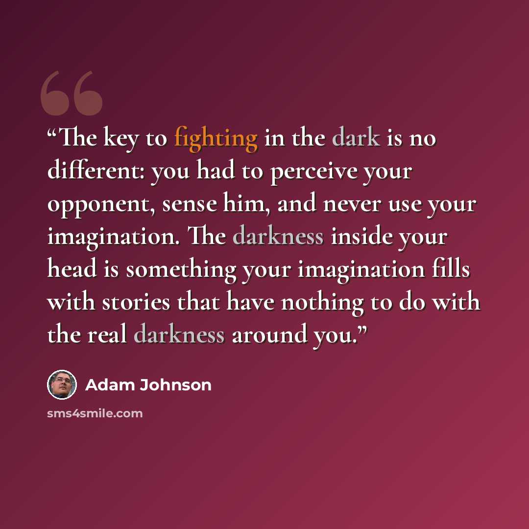 “The key to fighting in the dark is no different: you had to perceive your opponent, sense him, and never use your imagination. The darkness inside your head is something your imagination fills with stories that have nothing to do with the real darkness around you.” quote by Adam Johnson