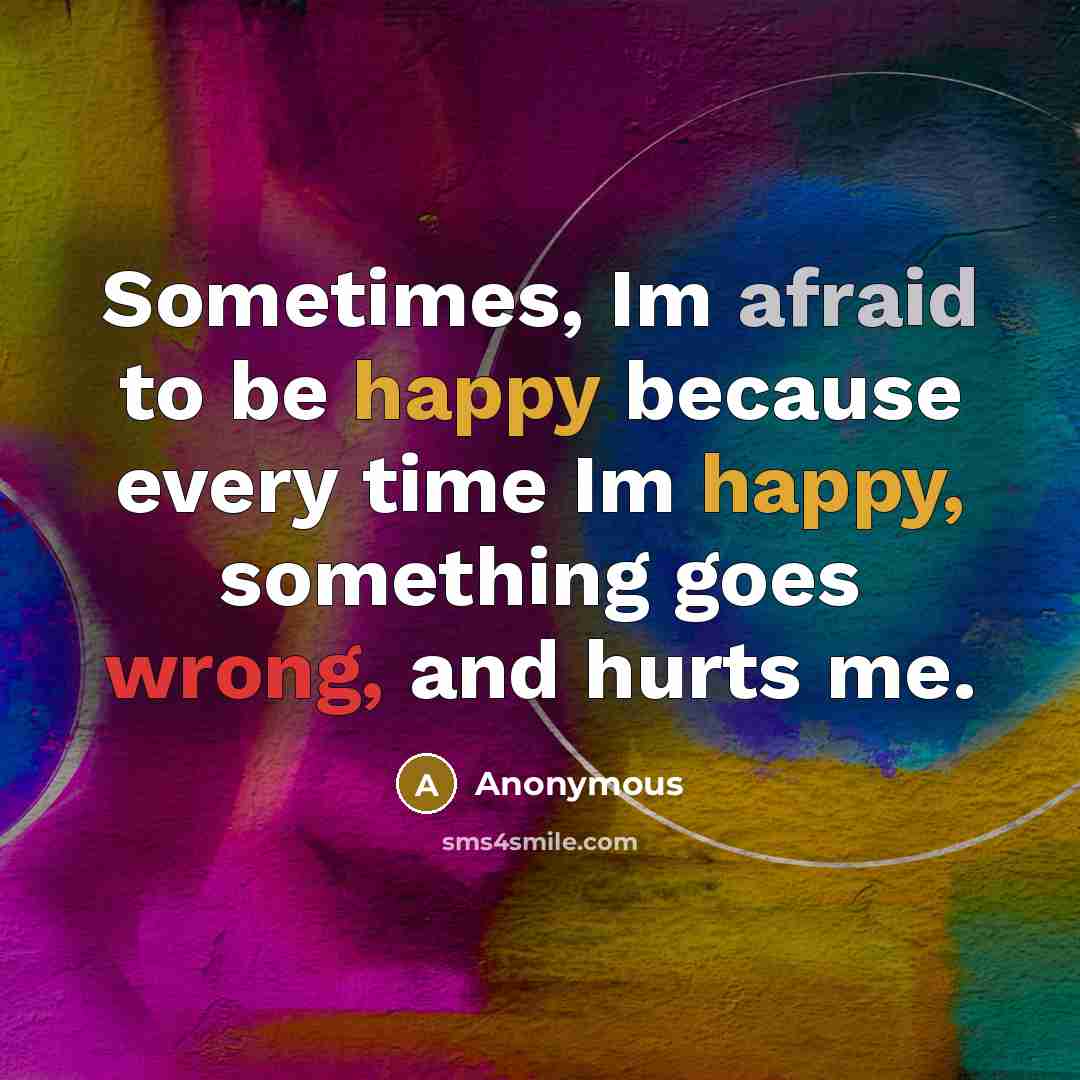 “Sometimes, Im afraid to be happy because every time Im happy, something goes wrong, and hurts me.” quote by Anonymous