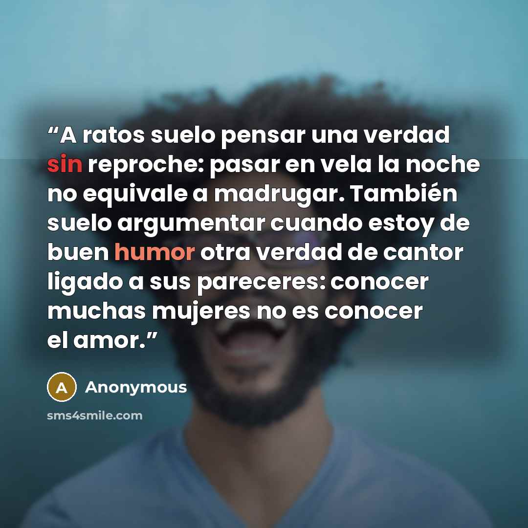 “A ratos suelo pensar una verdad sin reproche: pasar en vela la noche no equivale a madrugar. También suelo argumentar cuando estoy de buen humor otra verdad de cantor ligado a sus pareceres: conocer muchas mujeres no es conocer el amor.” quote by Anonymous