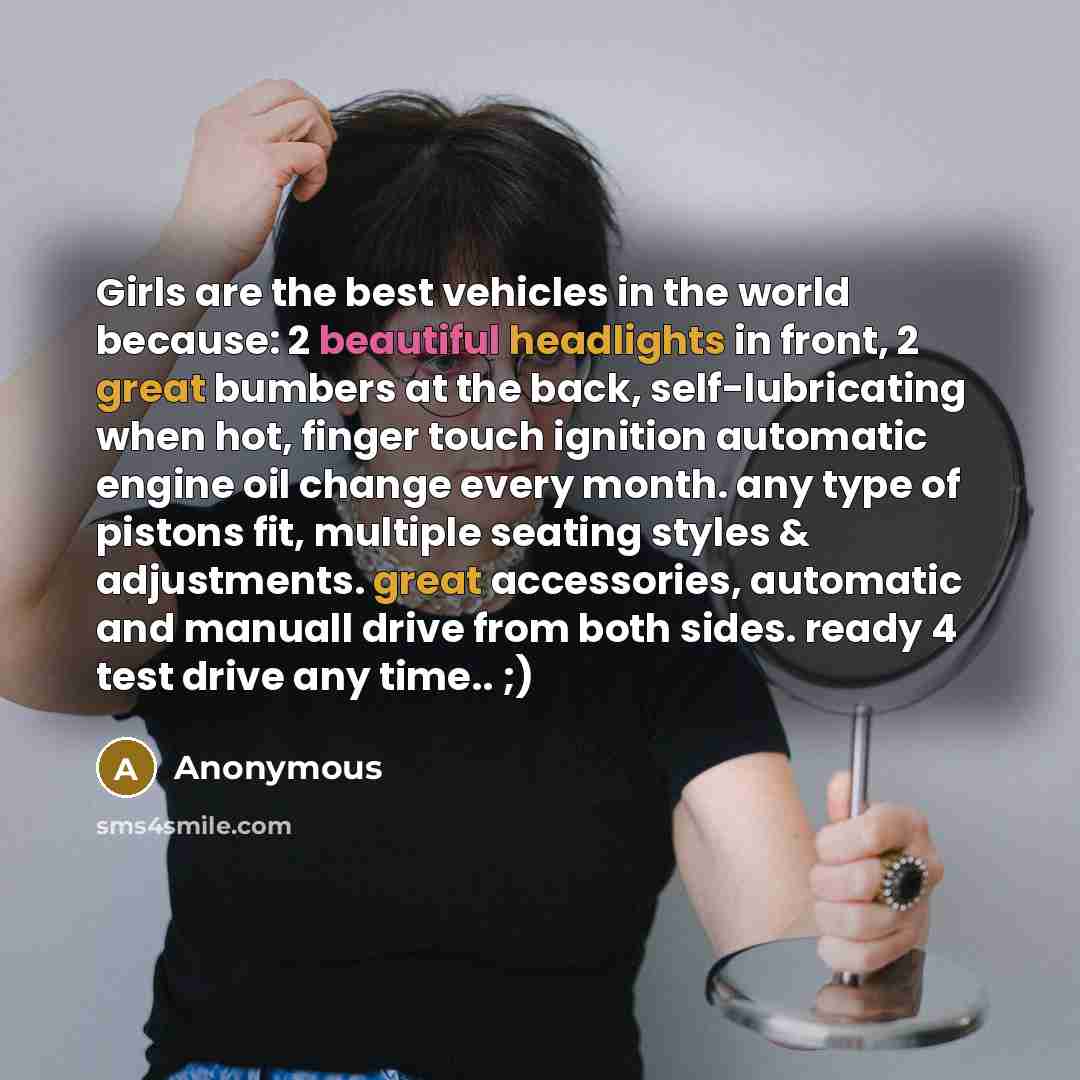 “Girls are the best vehicles in the world because: 2 beautiful headlights in front, 2 great bumbers at the back, self-lubricating when hot, finger touch ignition automatic engine oil change every month. any type of pistons fit, multiple seating styles & adjustments. great accessories, automatic and…” quote by Anonymous