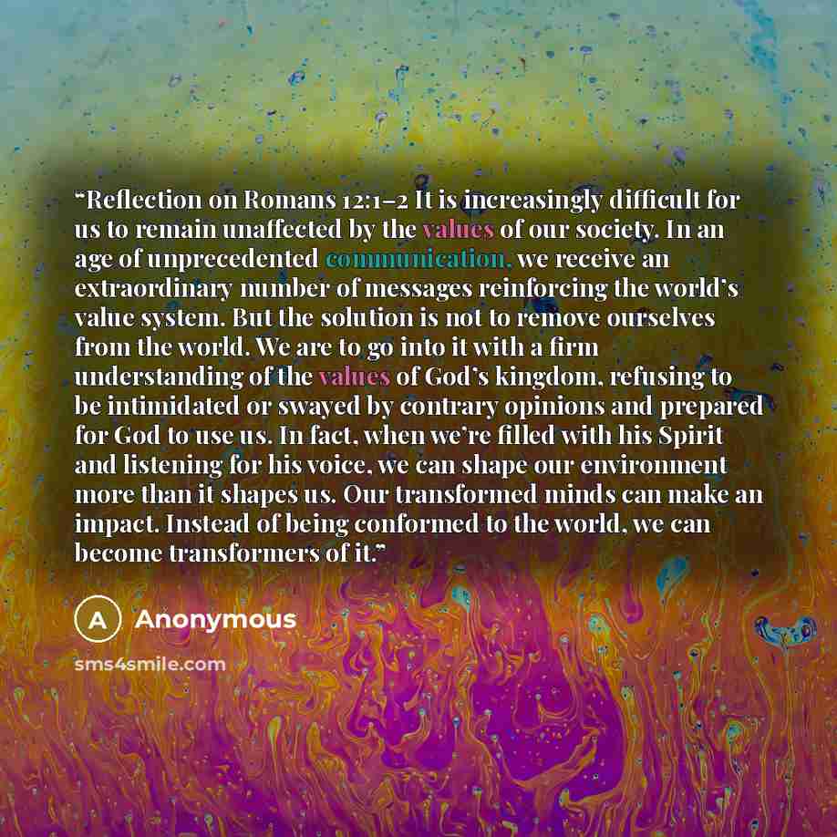 “Reflection on Romans 12:1–2 It is increasingly difficult for us to remain unaffected by the values of our society. In an age of unprecedented communication, we receive an extraordinary number of messages reinforcing the world’s value system. But the solution is not to remove ourselves from the…” quote by Anonymous