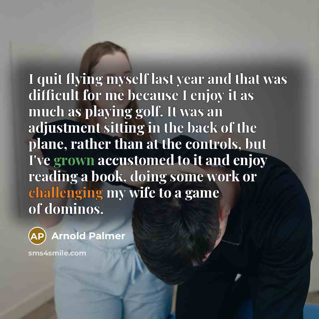 “I quit flying myself last year and that was difficult for me because I enjoy it as much as playing golf. It was an adjustment sitting in the back of the plane, rather than at the controls, but I've grown accustomed to it and enjoy reading a book, doing some work or challenging my wife to a game of…” quote by Arnold Palmer