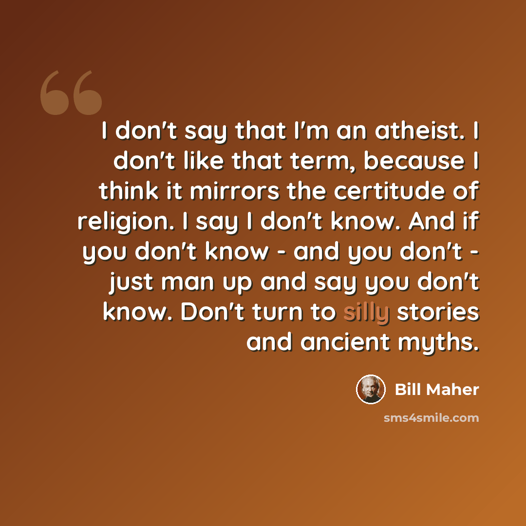 “I don't say that I'm an atheist. I don't like that term, because I think it mirrors the certitude of religion. I say I don't know. And if you don't know - and you don't - just man up and say you don't know. Don't turn to silly stories and ancient myths.” quote by Bill Maher