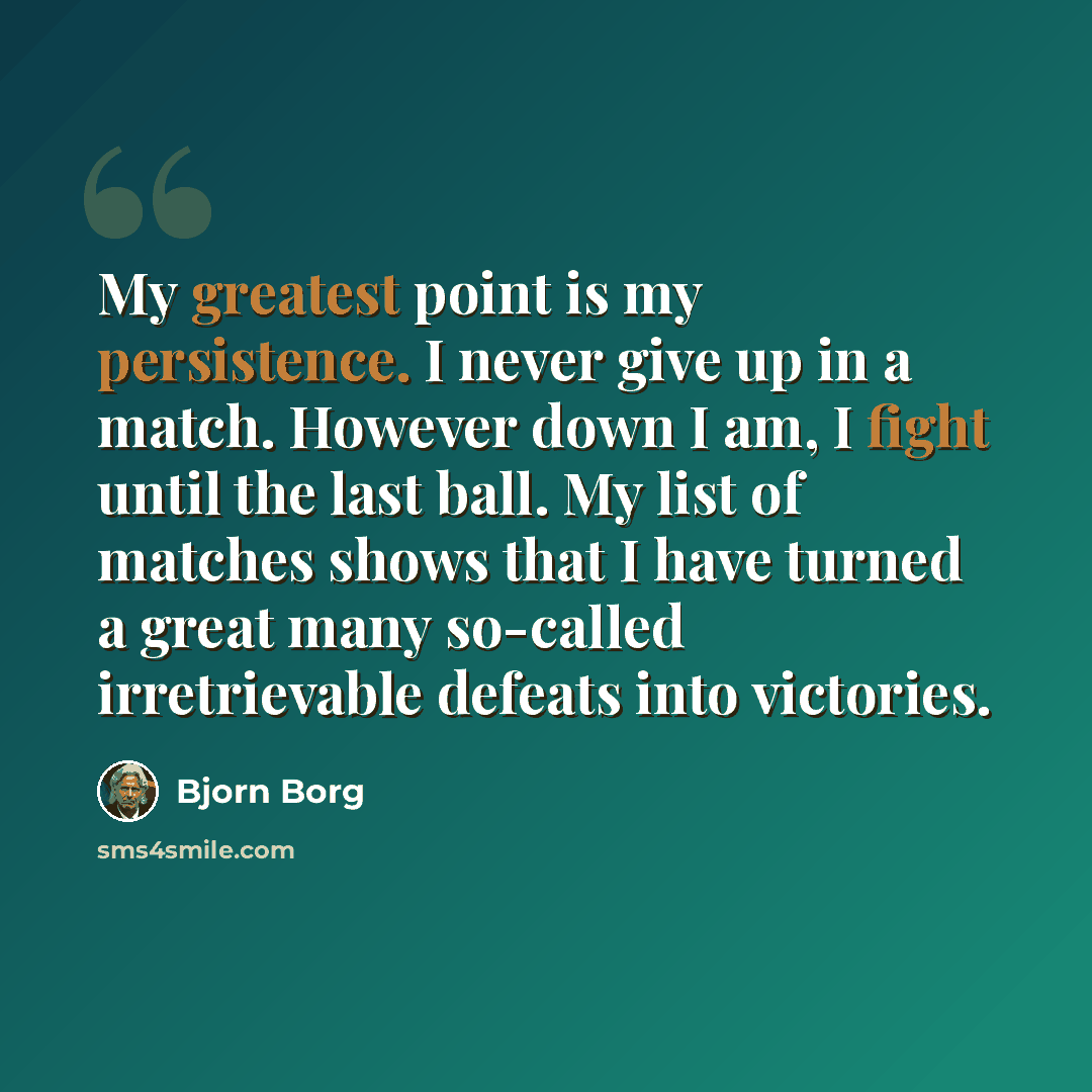 “My greatest point is my persistence. I never give up in a match. However down I am, I fight until the last ball. My list of matches shows that I have turned a great many so-called irretrievable defeats into victories.” quote by Bjorn Borg
