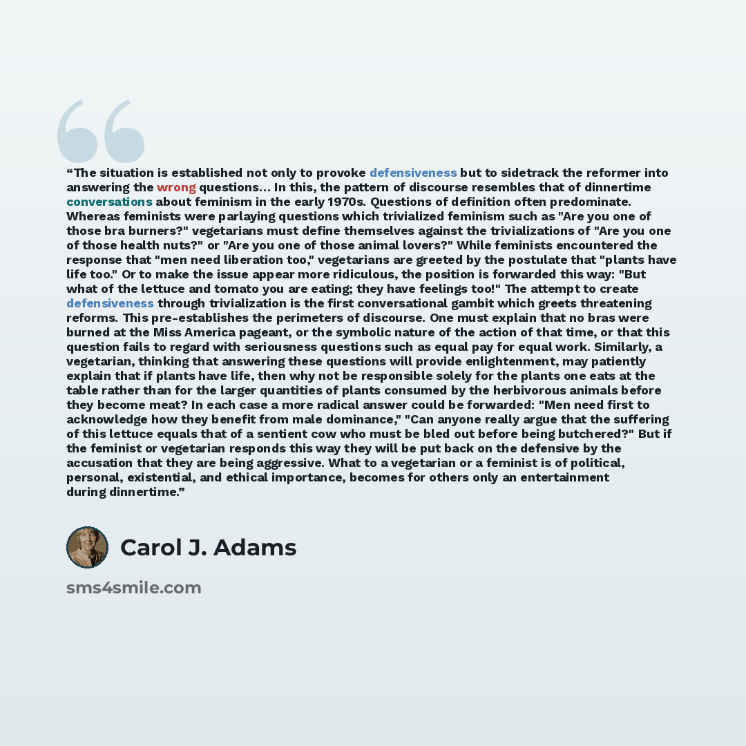 “The situation is established not only to provoke defensiveness but to sidetrack the reformer into answering the wrong questions… In this, the pattern of discourse resembles that of dinnertime conversations about feminism in the early 1970s. Questions of definition often predominate. Whereas…” quote by Carol J. Adams