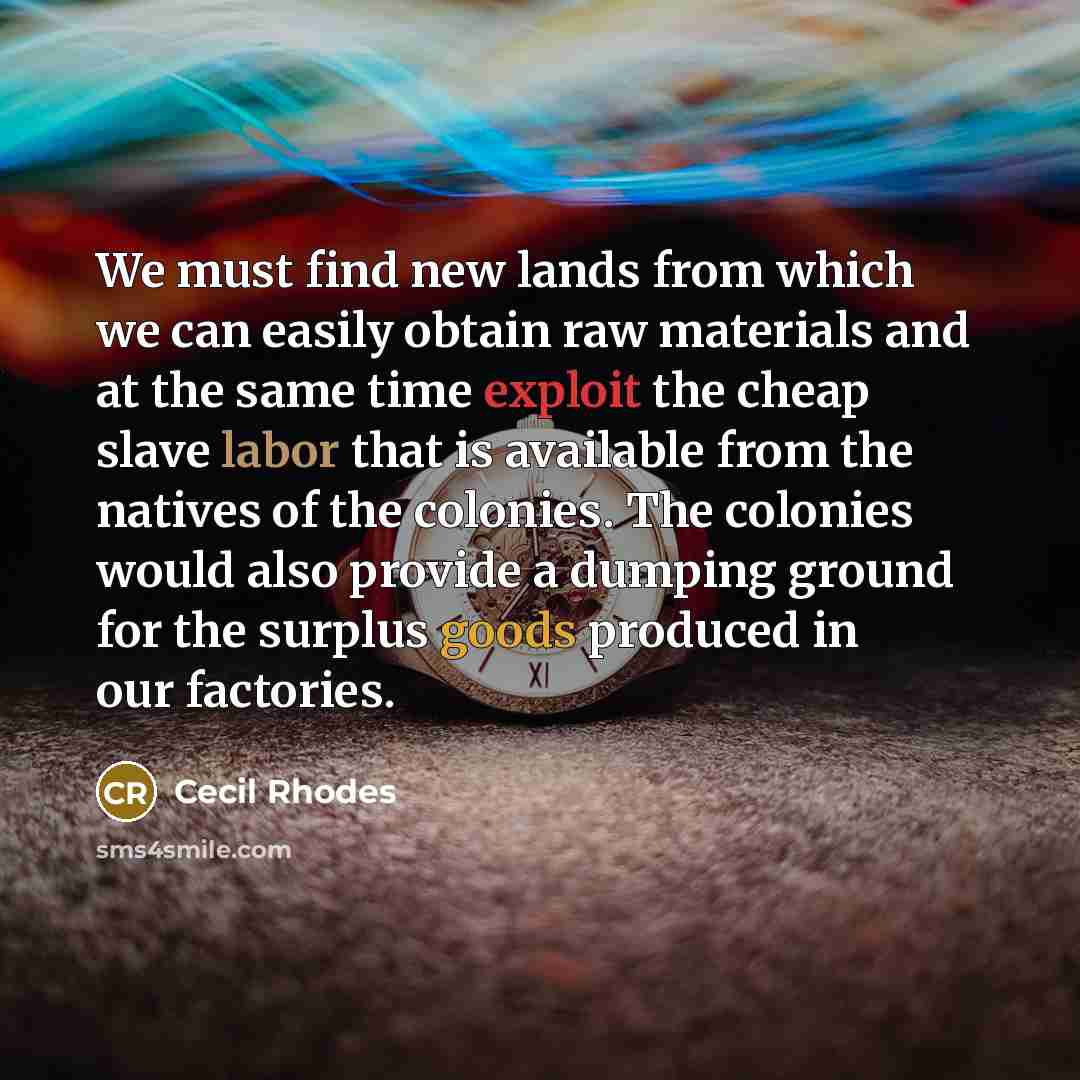 “We must find new lands from which we can easily obtain raw materials and at the same time exploit the cheap slave labor that is available from the natives of the colonies. The colonies would also provide a dumping ground for the surplus goods produced in our factories.” quote by Cecil Rhodes