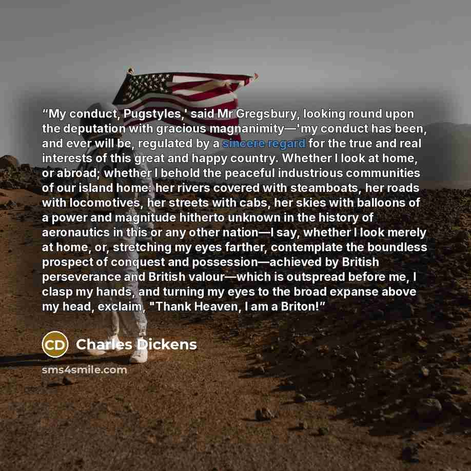 “My conduct, Pugstyles,' said Mr Gregsbury, looking round upon the deputation with gracious magnanimity—'my conduct has been, and ever will be, regulated by a sincere regard for the true and real interests of this great and happy country. Whether I look at home, or abroad; whether I behold the…” quote by Charles Dickens