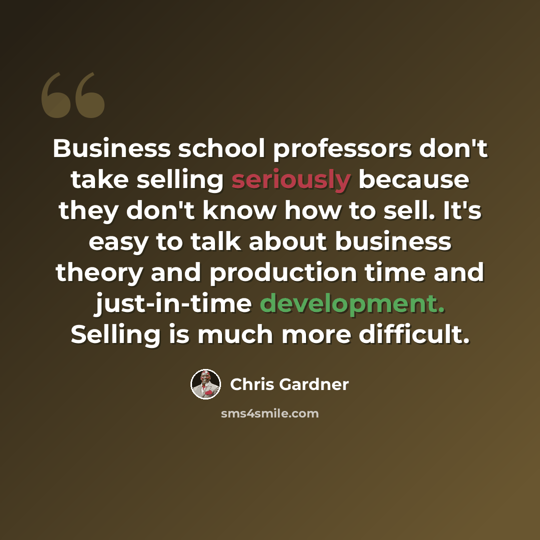 “Business school professors don't take selling seriously because they don't know how to sell. It's easy to talk about business theory and production time and just-in-time development. Selling is much more difficult.” quote by Chris Gardner