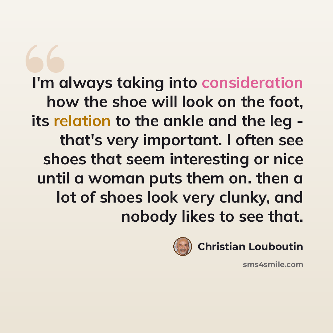 “I'm always taking into consideration how the shoe will look on the foot, its relation to the ankle and the leg - that's very important. I often see shoes that seem interesting or nice until a woman puts them on. then a lot of shoes look very clunky, and nobody likes to see that.” quote by Christian Louboutin