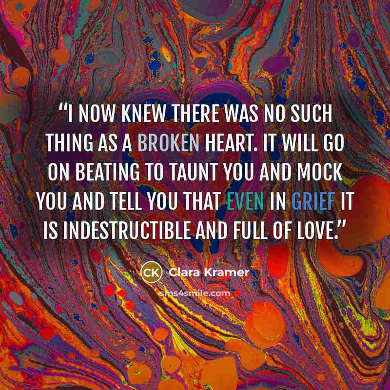 “I now knew there was no such thing as a broken heart. It will go on beating to taunt you and mock you and tell you that even in grief it is indestructible and full of love.” quote by Clara Kramer