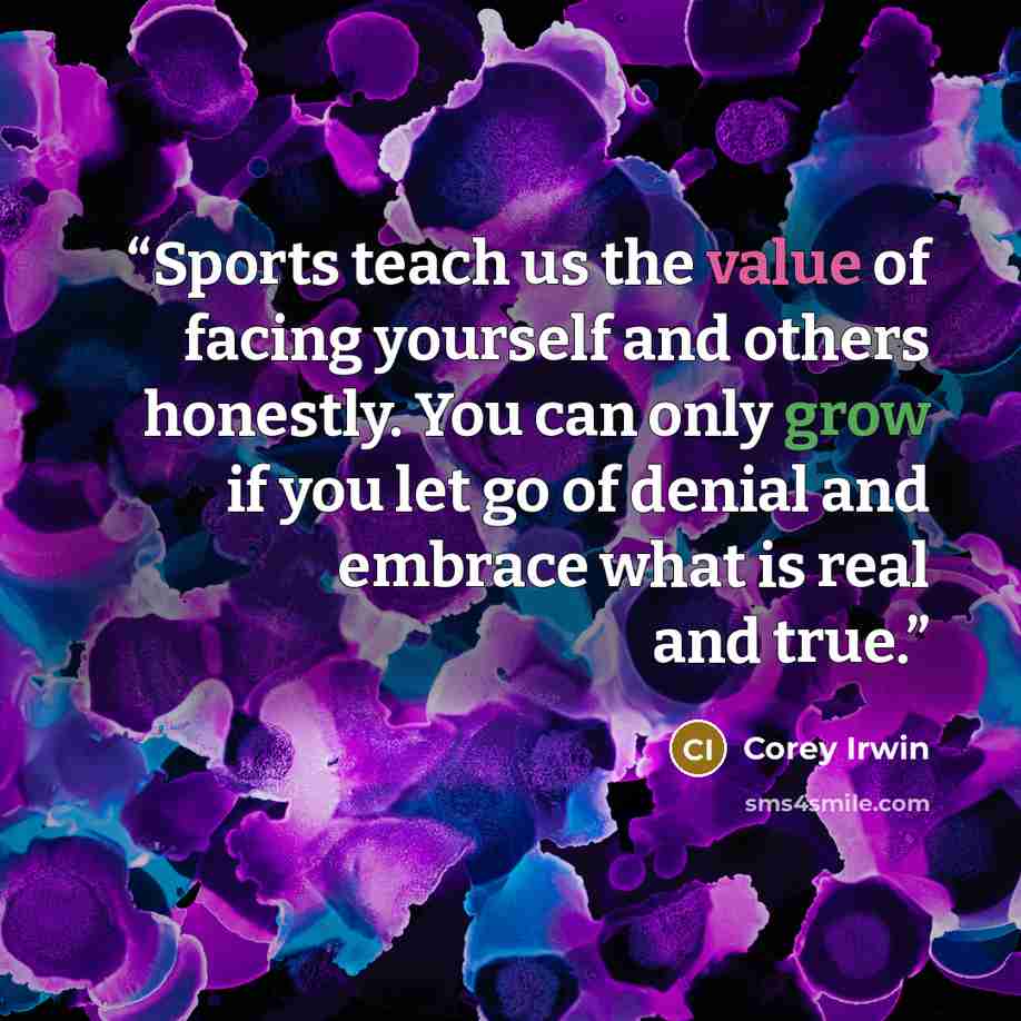 “Sports teach us the value of facing yourself and others honestly. You can only grow if you let go of denial and embrace what is real and true.” quote by Corey Irwin