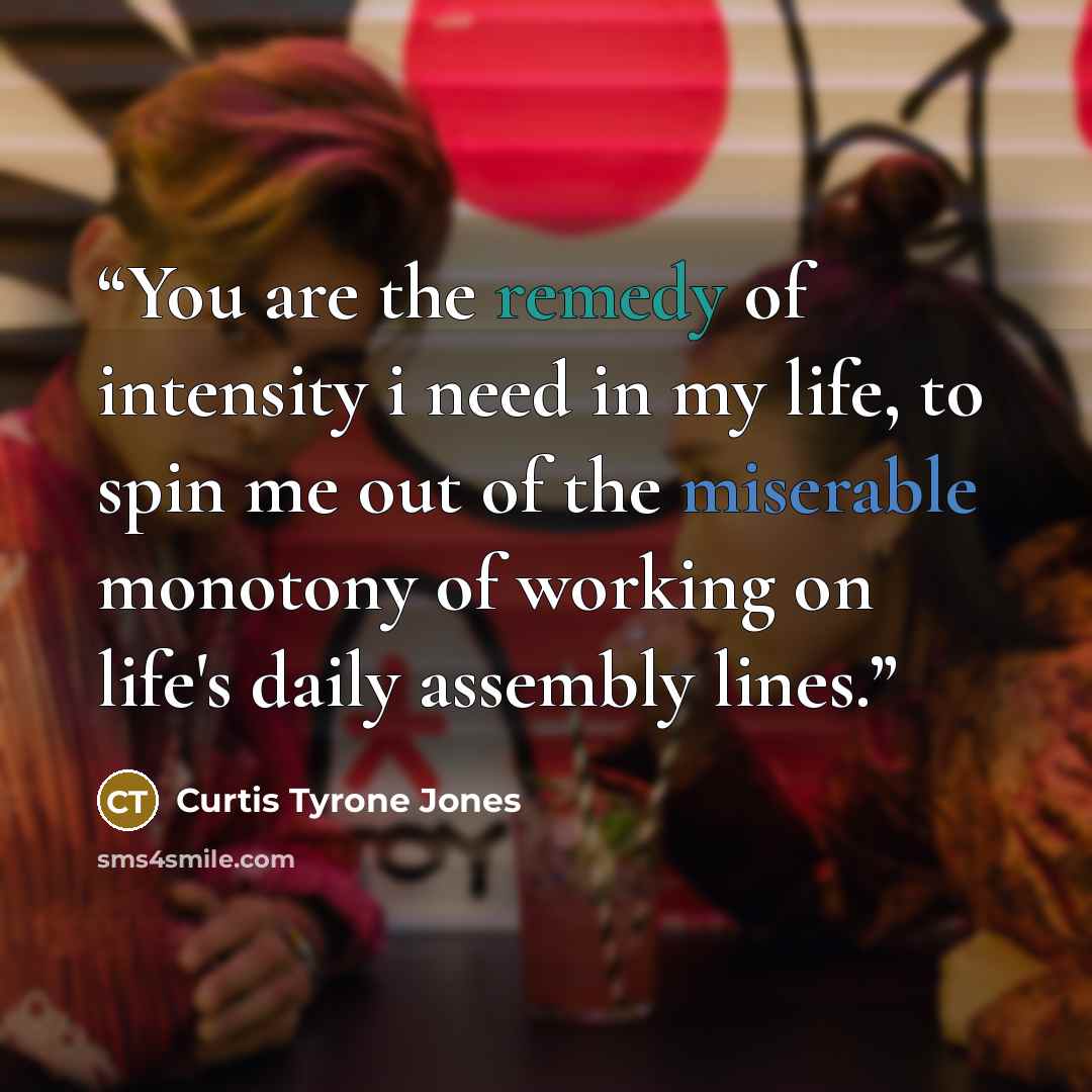 “You are the remedy of intensity i need in my life, to spin me out of the miserable monotony of working on life's daily assembly lines.” quote by Curtis Tyrone Jones