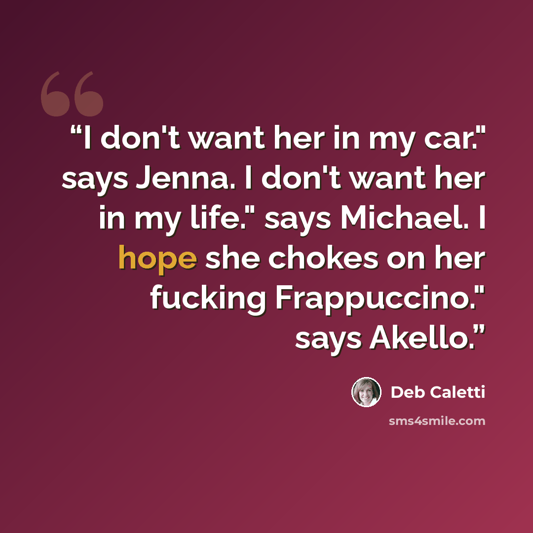 “I don't want her in my car." says Jenna. I don't want her in my life." says Michael. I hope she chokes on her fucking Frappuccino." says Akello.” quote by Deb Caletti