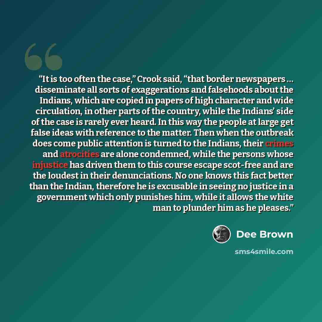 “It is too often the case,” Crook said, “that border newspapers … disseminate all sorts of exaggerations and falsehoods about the Indians, which are copied in papers of high character and wide circulation, in other parts of the country, while the Indians’ side of the case is rarely ever heard. In…” quote by Dee Brown