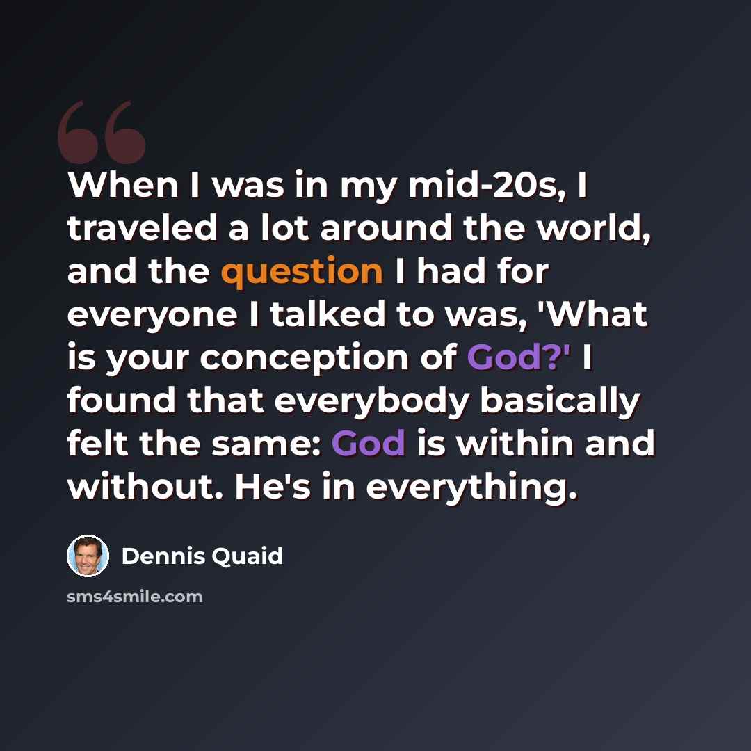 “When I was in my mid-20s, I traveled a lot around the world, and the question I had for everyone I talked to was, 'What is your conception of God?' I found that everybody basically felt the same: God is within and without. He's in everything.” quote by Dennis Quaid