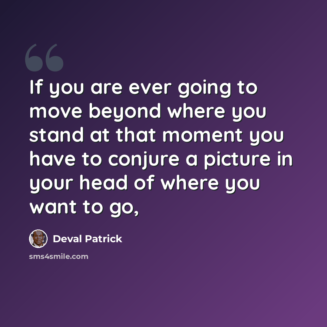 “If you are ever going to move beyond where you stand at that moment you have to conjure a picture in your head of where you want to go,” quote by Deval Patrick