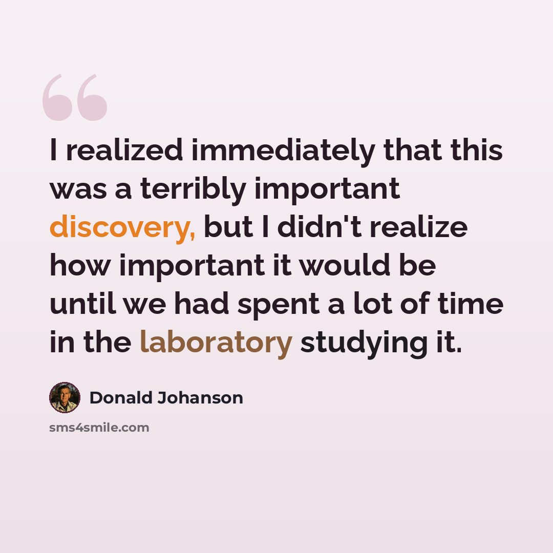 “I realized immediately that this was a terribly important discovery, but I didn't realize how important it would be until we had spent a lot of time in the laboratory studying it.” quote by Donald Johanson