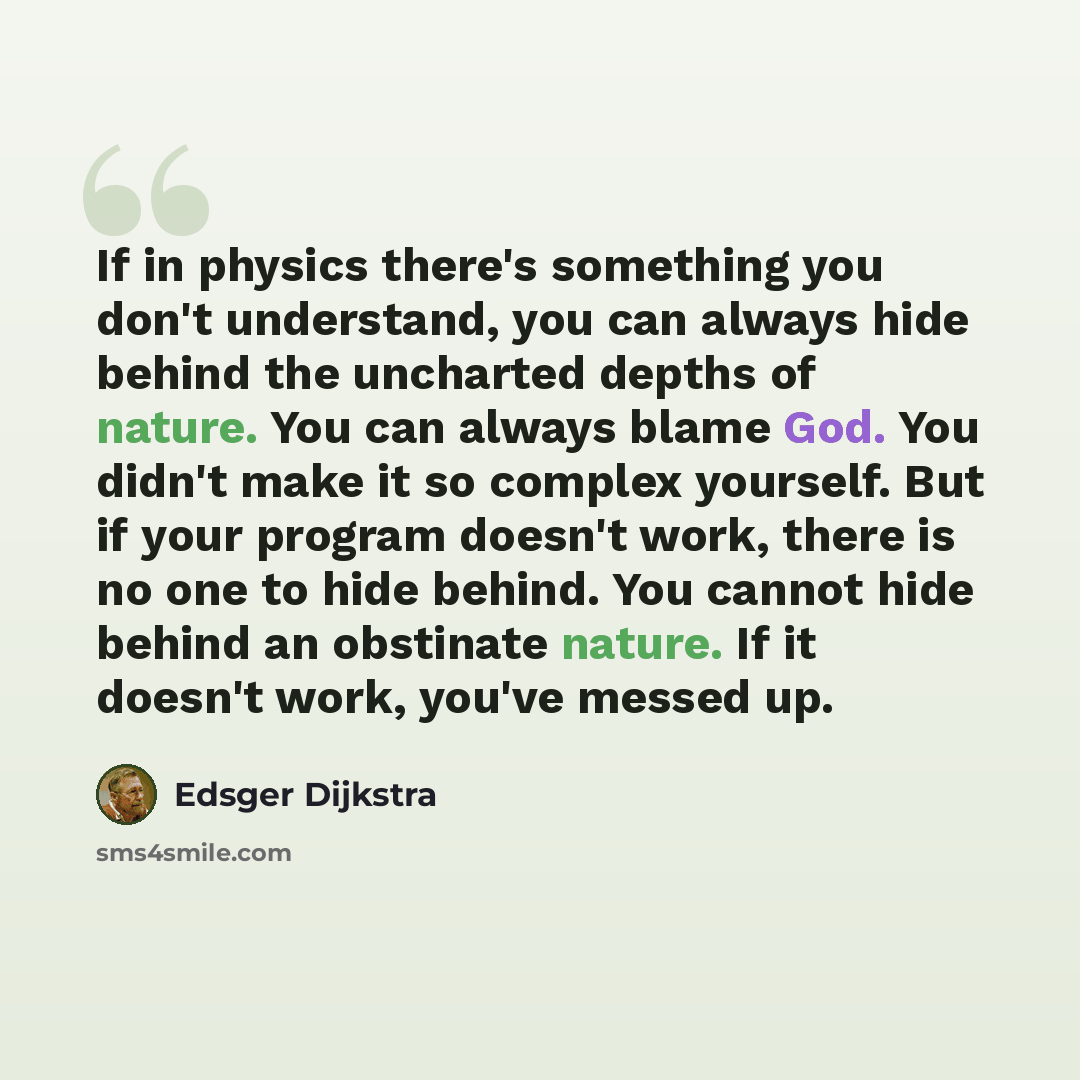 “If in physics there's something you don't understand, you can always hide behind the uncharted depths of nature. You can always blame God. You didn't make it so complex yourself. But if your program doesn't work, there is no one to hide behind. You cannot hide behind an obstinate nature. If it…” quote by Edsger Dijkstra
